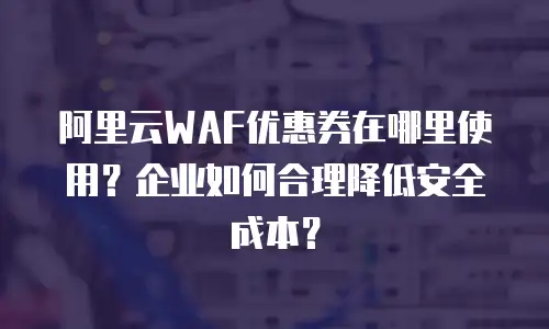 阿里云WAF优惠券在哪里使用？企业如何合理降低安全成本？