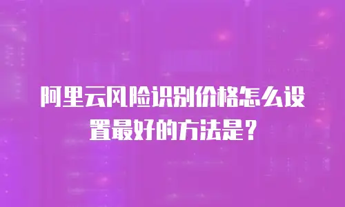 阿里云风险识别价格怎么设置最好的方法是？