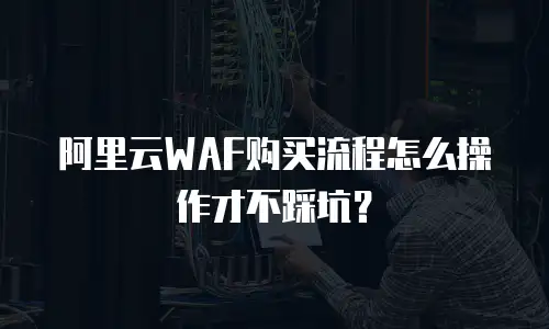 阿里云WAF购买流程怎么操作才不踩坑？