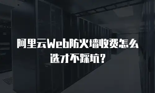 阿里云Web防火墙收费怎么选才不踩坑？