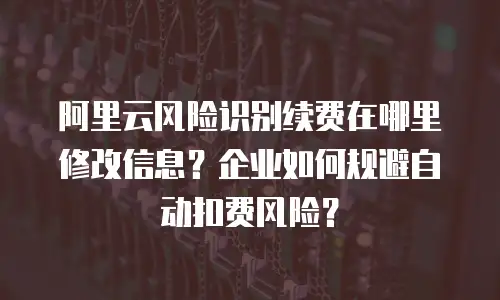 阿里云风险识别续费在哪里修改信息？企业如何规避自动扣费风险？