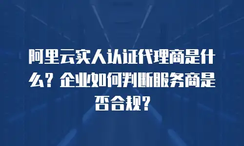 阿里云实人认证代理商是什么？企业如何判断服务商是否合规？