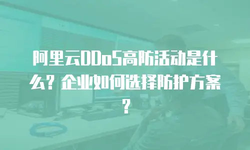 阿里云DDoS高防活动是什么？企业如何选择防护方案？