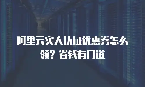 阿里云实人认证优惠券怎么领？省钱有门道
