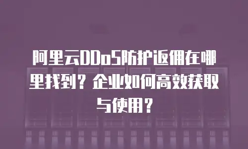 阿里云DDoS防护返佣在哪里找到？企业如何高效获取与使用？