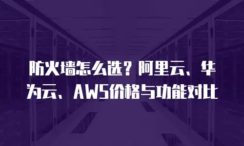 防火墙怎么选？阿里云、华为云、AWS价格与功能对比