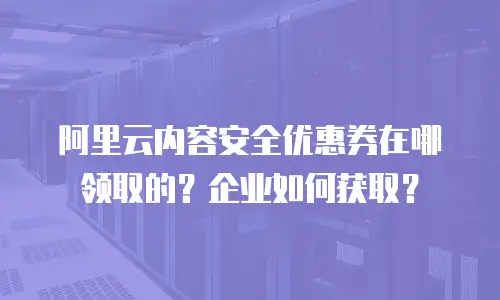 阿里云内容安全优惠券在哪领取的？企业如何获取？
