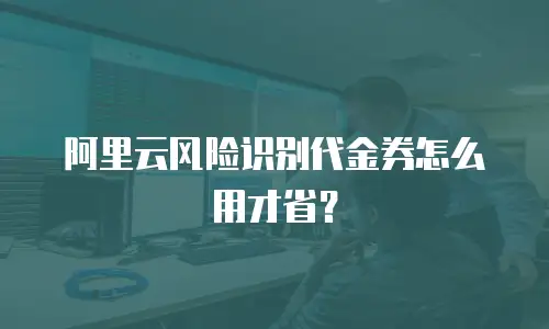 阿里云风险识别代金券怎么用才省？