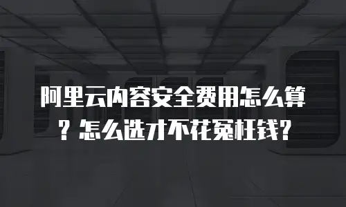 阿里云内容安全费用怎么算？怎么选才不花冤枉钱？