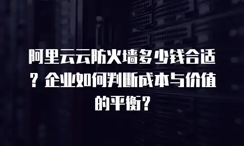 阿里云云防火墙多少钱合适？企业如何判断成本与价值的平衡？