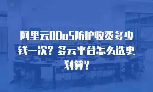 阿里云DDoS防护收费多少钱一次？多云平台怎么选更划算？