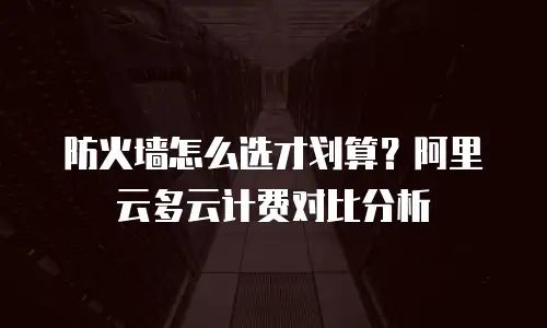 防火墙怎么选才划算？阿里云多云计费对比分析