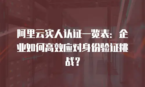 阿里云实人认证一览表：企业如何高效应对身份验证挑战？