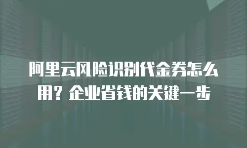 阿里云风险识别代金券怎么用？企业省钱的关键一步
