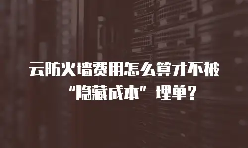 云防火墙费用怎么算才不被&ldquo;隐藏成本&rdquo;埋单？