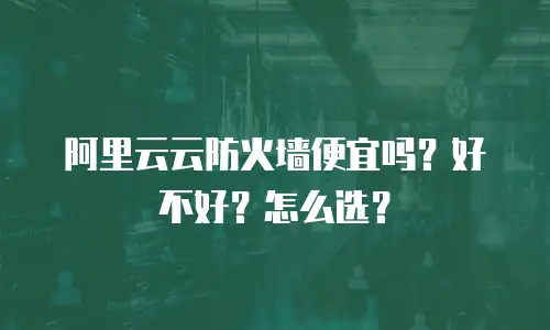 阿里云云防火墙便宜吗？好不好？怎么选？