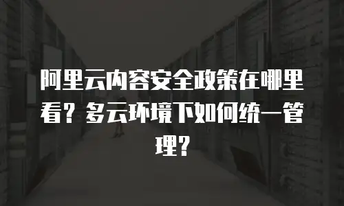 阿里云内容安全政策在哪里看？多云环境下如何统一管理？