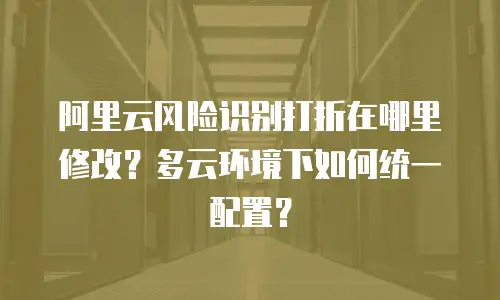 阿里云风险识别打折在哪里修改？多云环境下如何统一配置？