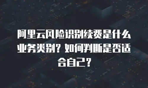 阿里云风险识别续费是什么业务类别？如何判断是否适合自己？