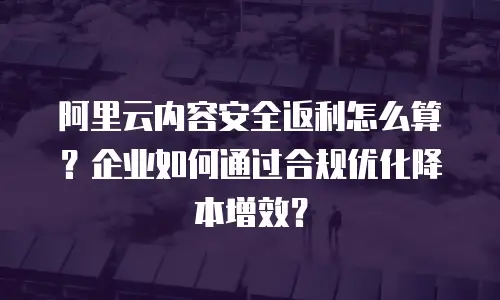 阿里云内容安全返利怎么算？企业如何通过合规优化降本增效？