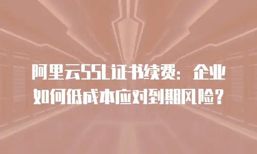 阿里云SSL证书续费：企业如何低成本应对到期风险？
