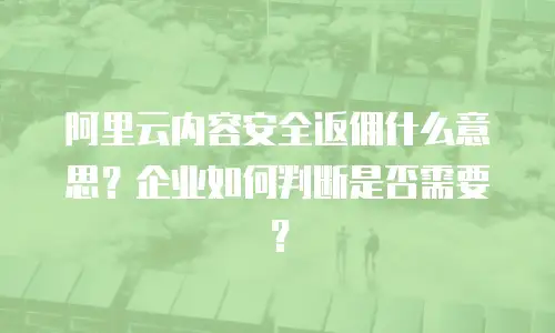 阿里云内容安全返佣什么意思？企业如何判断是否需要？