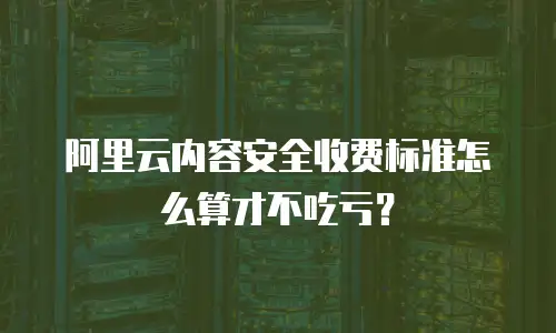 阿里云内容安全收费标准怎么算才不吃亏？