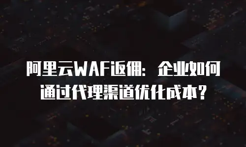 阿里云WAF返佣：企业如何通过代理渠道优化成本？