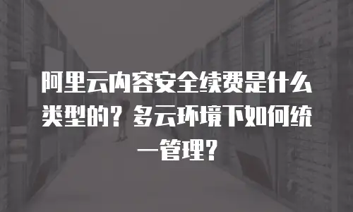 阿里云内容安全续费是什么类型的？多云环境下如何统一管理？