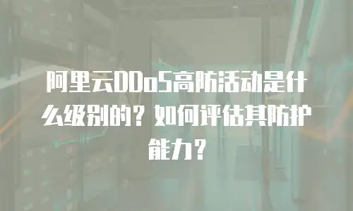 阿里云DDoS高防活动是什么级别的？如何评估其防护能力？