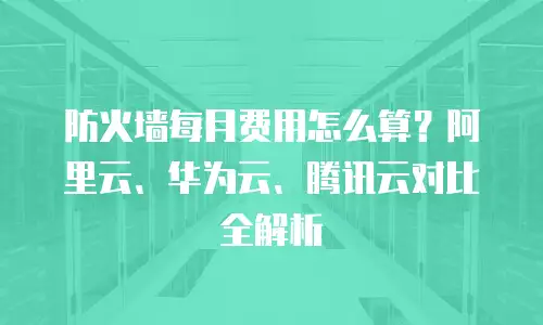 防火墙每月费用怎么算？阿里云、华为云、腾讯云对比全解析