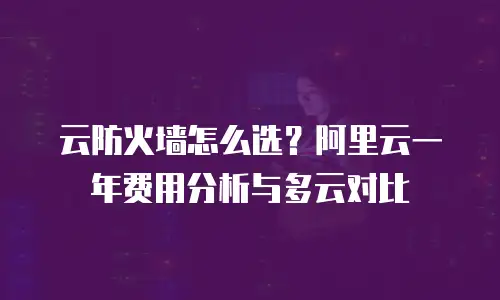 云防火墙怎么选？阿里云一年费用分析与多云对比