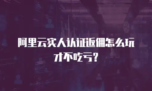 阿里云实人认证返佣怎么玩才不吃亏？
