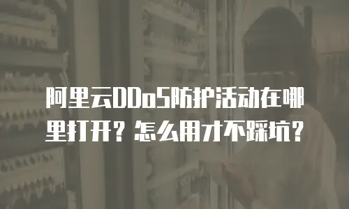 阿里云DDoS防护活动在哪里打开？怎么用才不踩坑？