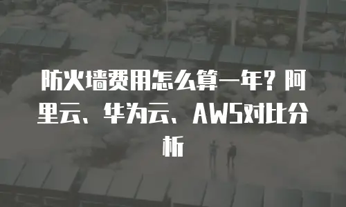 防火墙费用怎么算一年？阿里云、华为云、AWS对比分析