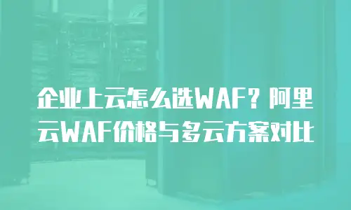 企业上云怎么选WAF？阿里云WAF价格与多云方案对比