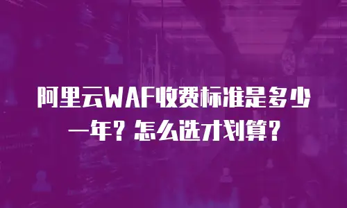 阿里云WAF收费标准是多少一年？怎么选才划算？