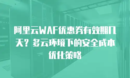 阿里云WAF优惠券有效期几天？多云环境下的安全成本优化策略