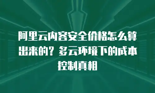 阿里云内容安全价格怎么算出来的？多云环境下的成本控制真相