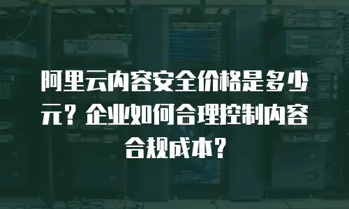 阿里云内容安全价格是多少元？企业如何合理控制内容合规成本？