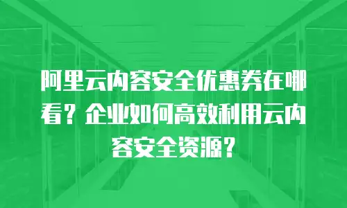 阿里云内容安全优惠券在哪看？企业如何高效利用云内容安全资源？