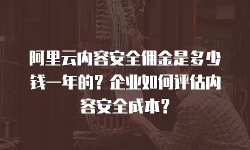 阿里云内容安全佣金是多少钱一年的？企业如何评估内容安全成本？