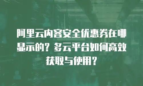 阿里云内容安全优惠券在哪显示的？多云平台如何高效获取与使用？