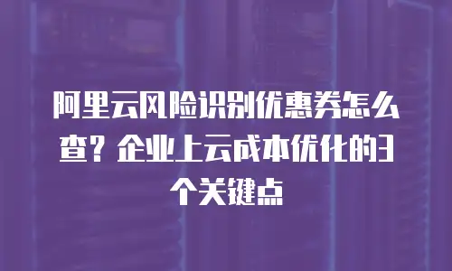 阿里云风险识别优惠券怎么查？企业上云成本优化的3个关键点