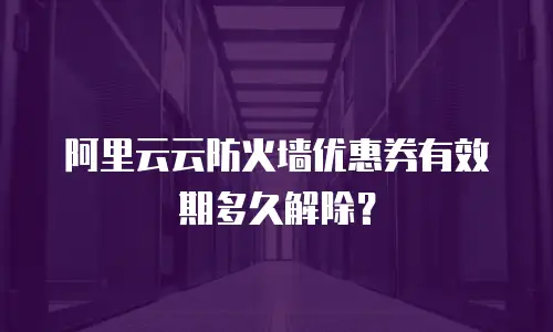 阿里云云防火墙优惠券有效期多久解除？