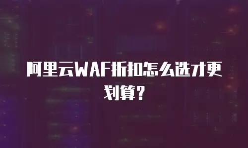 阿里云WAF折扣怎么选才更划算？