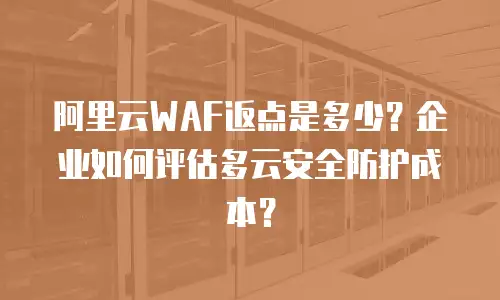 阿里云WAF返点是多少？企业如何评估多云安全防护成本？