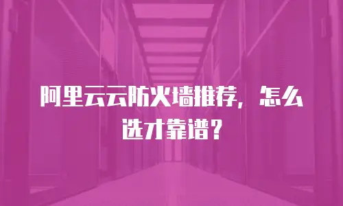 阿里云云防火墙推荐，怎么选才靠谱？