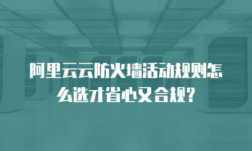 阿里云云防火墙活动规则怎么选才省心又合规？