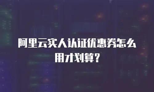 阿里云实人认证优惠券怎么用才划算？